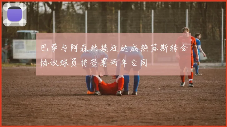 巴萨与阿森纳接近达成热苏斯转会协议球员将签署两年合同