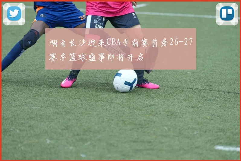 湖南长沙迎来CBA季前赛首秀26-27赛季篮球盛事即将开启