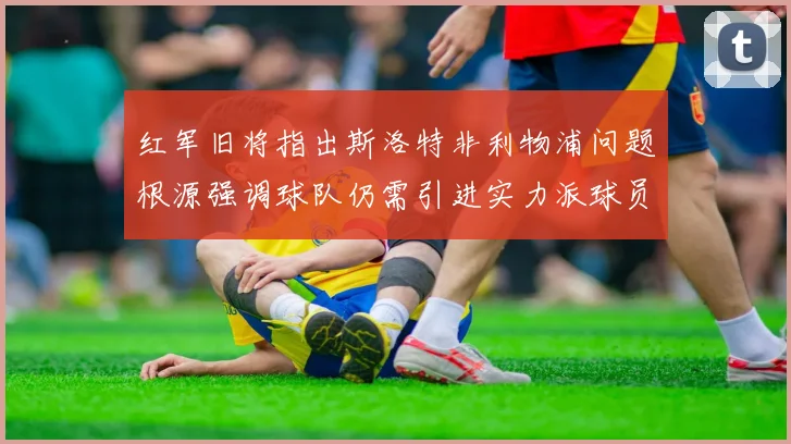 红军旧将指出斯洛特非利物浦问题根源强调球队仍需引进实力派球员