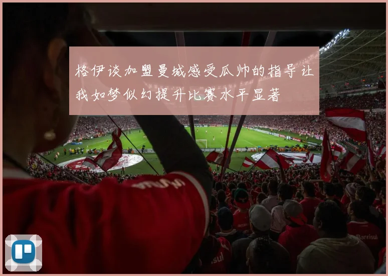 格伊谈加盟曼城感受瓜帅的指导让我如梦似幻提升比赛水平显著