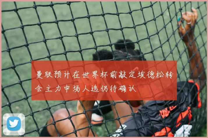 曼联预计在世界杯前敲定埃德松转会主力中场人选仍待确认