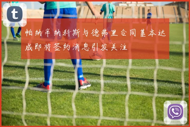 帕纳辛纳科斯与德弗里合同基本达成即将签约消息引发关注