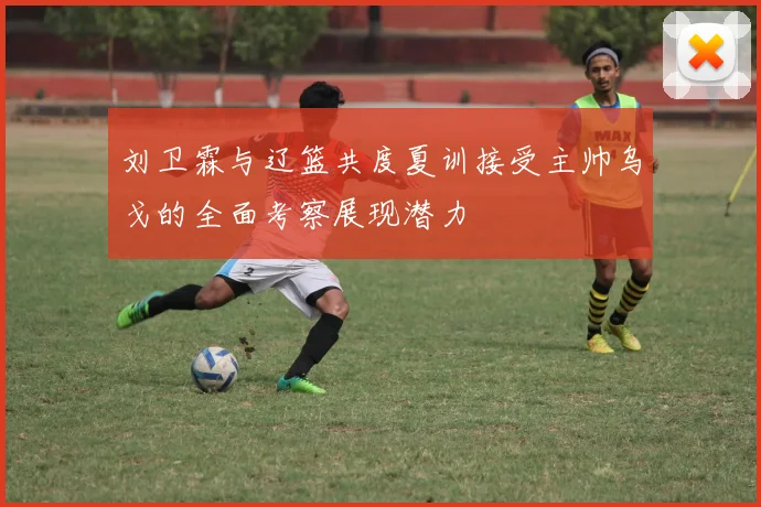 刘卫霖与辽篮共度夏训接受主帅乌戈的全面考察展现潜力