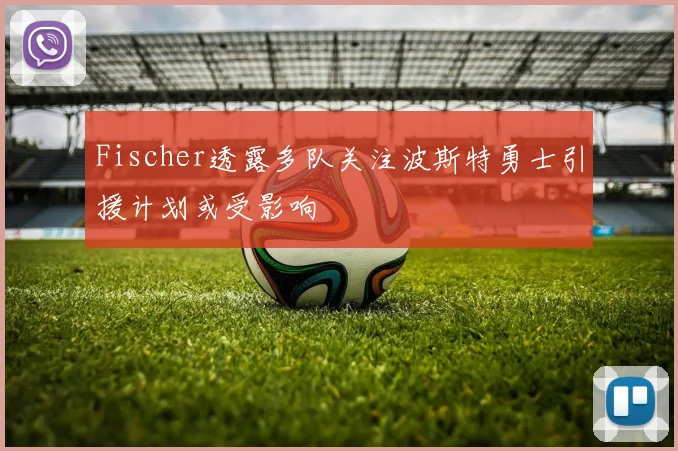 Fischer透露多队关注波斯特勇士引援计划或受影响