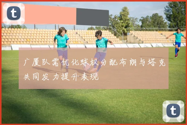 广厦队需优化球权分配布朗与塔克共同发力提升表现