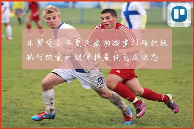 东契奇去年夏天成功减重31磅积极执行饮食计划保持最佳竞技状态