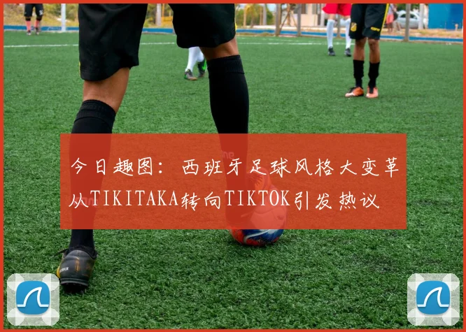 今日趣图：西班牙足球风格大变革从TIKITAKA转向TIKTOK引发热议