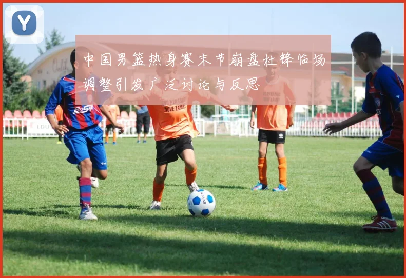 中国男篮热身赛末节崩盘杜锋临场调整引发广泛讨论与反思