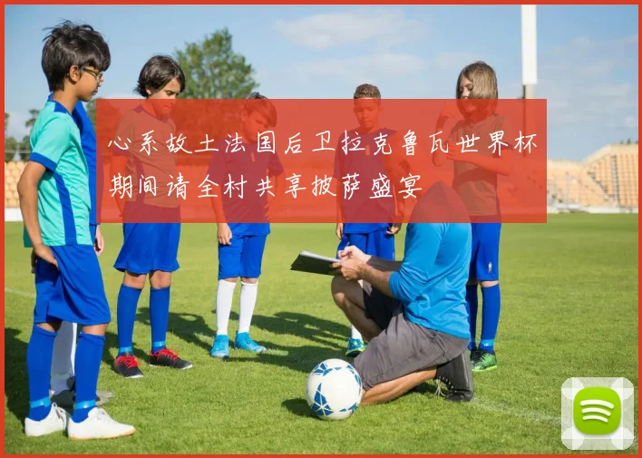 心系故土法国后卫拉克鲁瓦世界杯期间请全村共享披萨盛宴