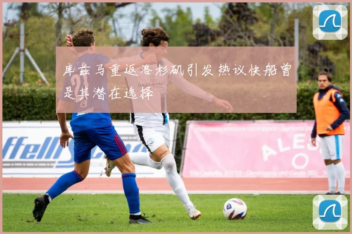 库兹马重返洛杉矶引发热议快船曾是其潜在选择