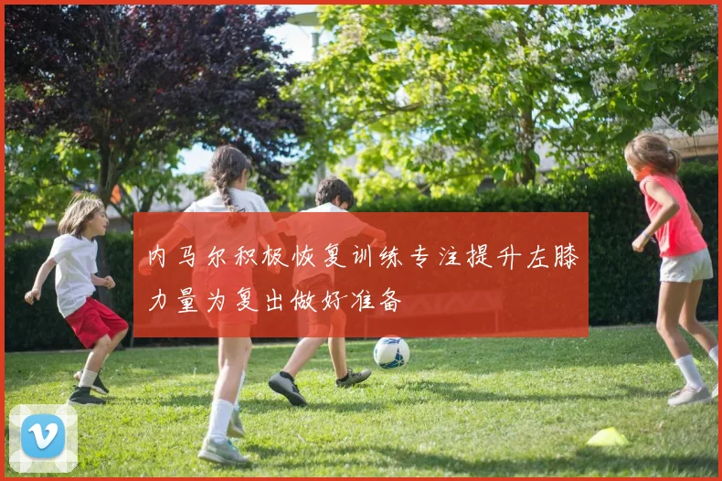内马尔积极恢复训练专注提升左膝力量为复出做好准备