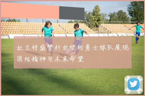杜兰特盛赞科尔续约勇士球队展现团结精神与未来希望