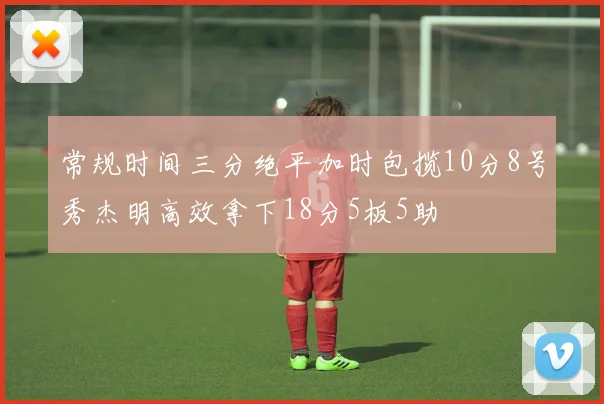 常规时间三分绝平加时包揽10分8号秀杰明高效拿下18分5板5助