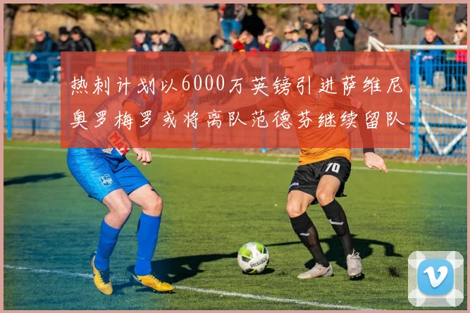 热刺计划以6000万英镑引进萨维尼奥罗梅罗或将离队范德芬继续留队