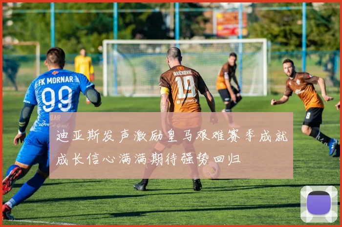 迪亚斯发声激励皇马艰难赛季成就成长信心满满期待强势回归