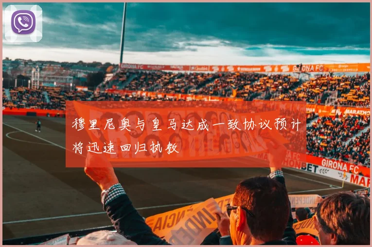 穆里尼奥与皇马达成一致协议预计将迅速回归执教
