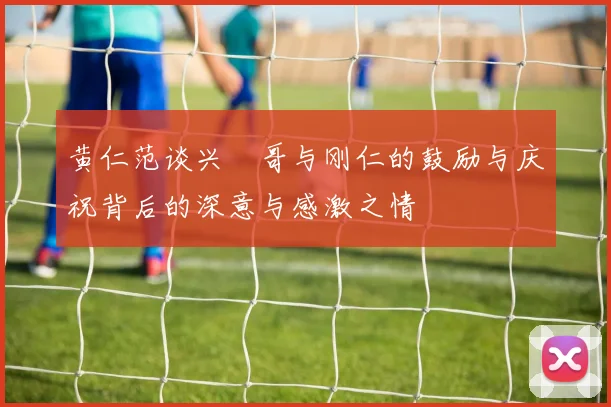 黄仁范谈兴慜哥与刚仁的鼓励与庆祝背后的深意与感激之情