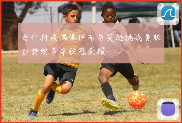 舍什科谈偶像伊布与英超挑战曼联应持续争夺欧冠荣耀