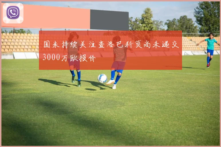 国米持续关注查洛巴科莫尚未递交3000万欧报价