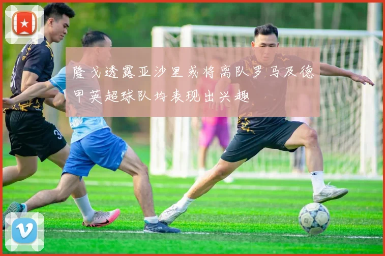 隆戈透露亚沙里或将离队罗马及德甲英超球队均表现出兴趣