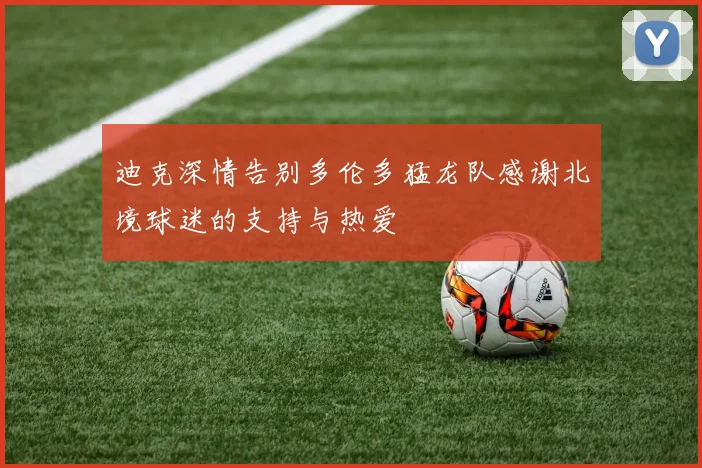迪克深情告别多伦多猛龙队感谢北境球迷的支持与热爱