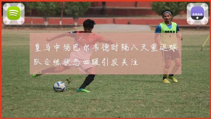 皇马中场巴尔韦德时隔八天重返球队合练状态回暖引发关注