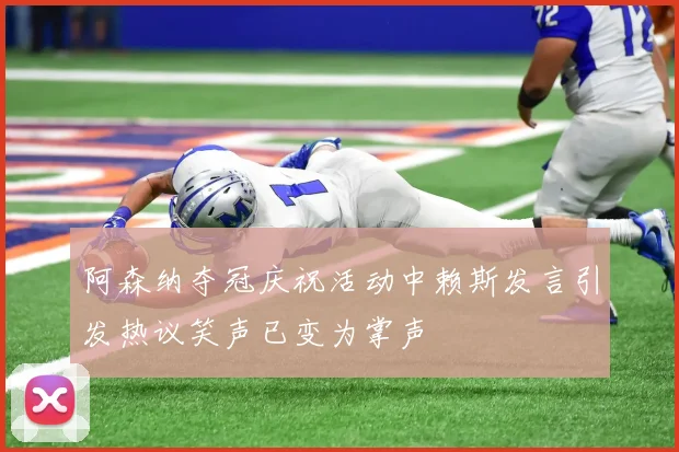 阿森纳夺冠庆祝活动中赖斯发言引发热议笑声已变为掌声