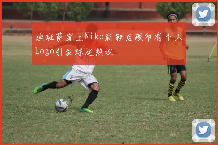 迪班萨穿上Nike新鞋后跟印有个人Logo引发球迷热议