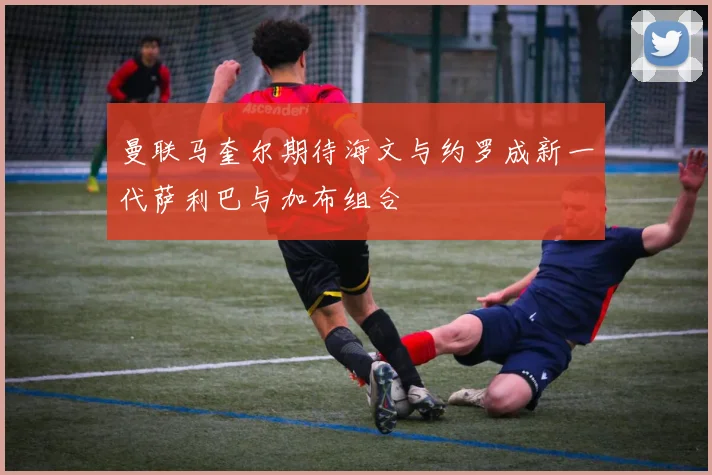 曼联马奎尔期待海文与约罗成新一代萨利巴与加布组合